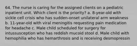 64. The nurse is caring for the assigned clients on a pediatric inpatient unit. Which client is the priority? a. 8-year-old with sickle cell crisis who has sudden-onset unilateral arm weakness b. 11-year-old with viral meningitis requesting pain medication for headache c. Male child scheduled for surgery for intussusception who has reddish mucoid stool d. Male child with hemophilia who has hemarthrosis and is receiving desmopressin