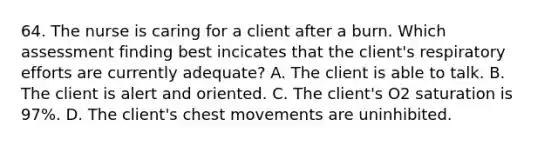 64. The nurse is caring for a client after a burn. Which assessment finding best incicates that the client's respiratory efforts are currently adequate? A. The client is able to talk. B. The client is alert and oriented. C. The client's O2 saturation is 97%. D. The client's chest movements are uninhibited.