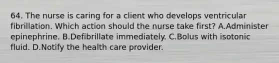 64. The nurse is caring for a client who develops ventricular fibrillation. Which action should the nurse take first? A.Administer epinephrine. B.Defibrillate immediately. C.Bolus with isotonic fluid. D.Notify the health care provider.