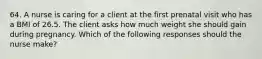 64. A nurse is caring for a client at the first prenatal visit who has a BMI of 26.5. The client asks how much weight she should gain during pregnancy. Which of the following responses should the nurse make?
