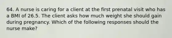 64. A nurse is caring for a client at the first prenatal visit who has a BMI of 26.5. The client asks how much weight she should gain during pregnancy. Which of the following responses should the nurse make?