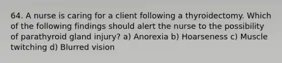 64. A nurse is caring for a client following a thyroidectomy. Which of the following findings should alert the nurse to the possibility of parathyroid gland injury? a) Anorexia b) Hoarseness c) Muscle twitching d) Blurred vision