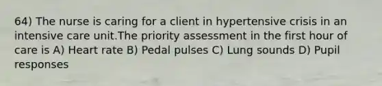 64) The nurse is caring for a client in hypertensive crisis in an intensive care unit.The priority assessment in the first hour of care is A) Heart rate B) Pedal pulses C) Lung sounds D) Pupil responses