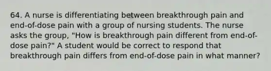 64. A nurse is differentiating between breakthrough pain and end-of-dose pain with a group of nursing students. The nurse asks the group, "How is breakthrough pain different from end-of-dose pain?" A student would be correct to respond that breakthrough pain differs from end-of-dose pain in what manner?