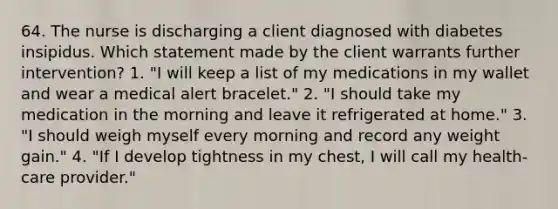 64. The nurse is discharging a client diagnosed with diabetes insipidus. Which statement made by the client warrants further intervention? 1. "I will keep a list of my medications in my wallet and wear a medical alert bracelet." 2. "I should take my medication in the morning and leave it refrigerated at home." 3. "I should weigh myself every morning and record any weight gain." 4. "If I develop tightness in my chest, I will call my health-care provider."