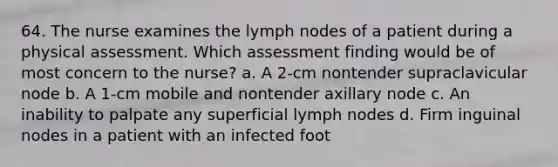 64. The nurse examines the lymph nodes of a patient during a physical assessment. Which assessment finding would be of most concern to the nurse? a. A 2-cm nontender supraclavicular node b. A 1-cm mobile and nontender axillary node c. An inability to palpate any superficial lymph nodes d. Firm inguinal nodes in a patient with an infected foot