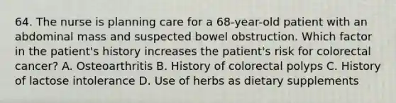 64. The nurse is planning care for a 68-year-old patient with an abdominal mass and suspected bowel obstruction. Which factor in the patient's history increases the patient's risk for colorectal cancer? A. Osteoarthritis B. History of colorectal polyps C. History of lactose intolerance D. Use of herbs as dietary supplements