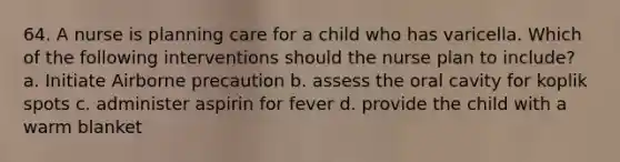 64. A nurse is planning care for a child who has varicella. Which of the following interventions should the nurse plan to include? a. Initiate Airborne precaution b. assess the oral cavity for koplik spots c. administer aspirin for fever d. provide the child with a warm blanket