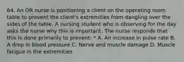 64. An OR nurse is positioning a client on the operating room table to prevent the client's extremities from dangling over the sides of the table. A nursing student who is observing for the day asks the nurse why this is important. The nurse responds that this is done primarily to prevent: * A. An increase in pulse rate B. A drop in blood pressure C. Nerve and muscle damage D. Muscle fatigue in the extremities