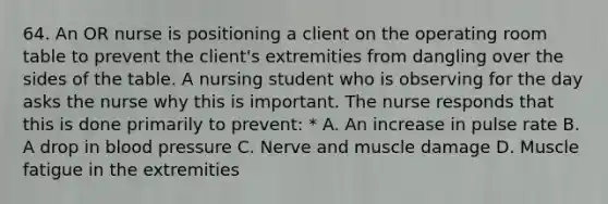 64. An OR nurse is positioning a client on the operating room table to prevent the client's extremities from dangling over the sides of the table. A nursing student who is observing for the day asks the nurse why this is important. The nurse responds that this is done primarily to prevent: * A. An increase in pulse rate B. A drop in blood pressure C. Nerve and muscle damage D. Muscle fatigue in the extremities