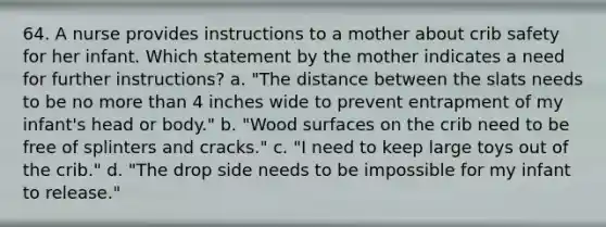 64. A nurse provides instructions to a mother about crib safety for her infant. Which statement by the mother indicates a need for further instructions? a. "The distance between the slats needs to be no more than 4 inches wide to prevent entrapment of my infant's head or body." b. "Wood surfaces on the crib need to be free of splinters and cracks." c. "I need to keep large toys out of the crib." d. "The drop side needs to be impossible for my infant to release."