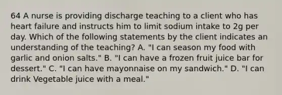 64 A nurse is providing discharge teaching to a client who has heart failure and instructs him to limit sodium intake to 2g per day. Which of the following statements by the client indicates an understanding of the teaching? A. "I can season my food with garlic and onion salts." B. "I can have a frozen fruit juice bar for dessert." C. "I can have mayonnaise on my sandwich." D. "I can drink Vegetable juice with a meal."