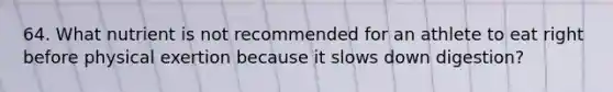 64. What nutrient is not recommended for an athlete to eat right before physical exertion because it slows down digestion?