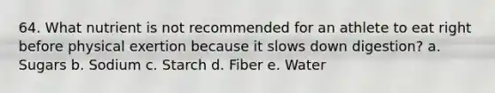 64. What nutrient is not recommended for an athlete to eat right before physical exertion because it slows down digestion? a. Sugars b. Sodium c. Starch d. Fiber e. Water