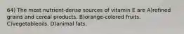 64) The most nutrient-dense sources of vitamin E are A)refined grains and cereal products. B)orange-colored fruits. C)vegetableoils. D)animal fats.
