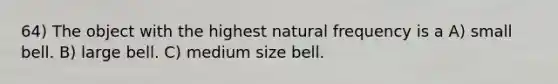 64) The object with the highest natural frequency is a A) small bell. B) large bell. C) medium size bell.