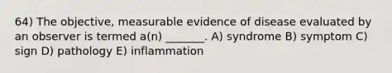 64) The objective, measurable evidence of disease evaluated by an observer is termed a(n) _______. A) syndrome B) symptom C) sign D) pathology E) inflammation