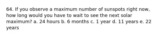 64. If you observe a maximum number of sunspots right now, how long would you have to wait to see the next solar maximum? a. 24 hours b. 6 months c. 1 year d. 11 years e. 22 years