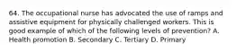 64. The occupational nurse has advocated the use of ramps and assistive equipment for physically challenged workers. This is good example of which of the following levels of prevention? A. Health promotion B. Secondary C. Tertiary D. Primary