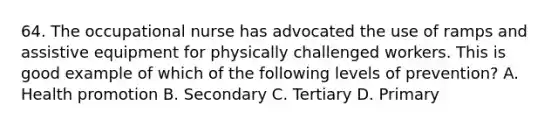 64. The occupational nurse has advocated the use of ramps and assistive equipment for physically challenged workers. This is good example of which of the following levels of prevention? A. Health promotion B. Secondary C. Tertiary D. Primary