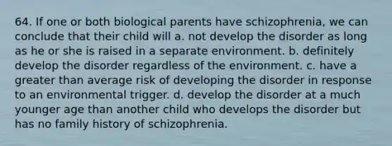 64. If one or both biological parents have schizophrenia, we can conclude that their child will a. not develop the disorder as long as he or she is raised in a separate environment. b. definitely develop the disorder regardless of the environment. c. have a greater than average risk of developing the disorder in response to an environmental trigger. d. develop the disorder at a much younger age than another child who develops the disorder but has no family history of schizophrenia.