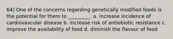 64) One of the concerns regarding genetically modified foods is the potential for them to _________. a. increase incidence of cardiovascular disease b. increase risk of antiobiotic resistance c. improve the availability of food d. diminish the flavour of food