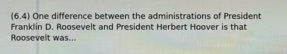 (6.4) One difference between the administrations of President Franklin D. Roosevelt and President Herbert Hoover is that Roosevelt was...