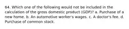 64. Which one of the following would not be included in the calculation of the gross domestic product (GDP)? a. Purchase of a new home. b. An automotive worker's wages. c. A doctor's fee. d. Purchase of common stock.