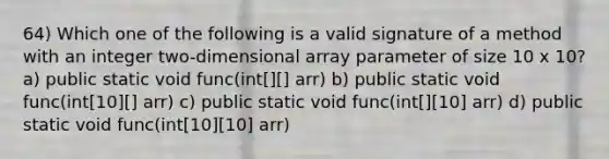 64) Which one of the following is a valid signature of a method with an integer two-dimensional array parameter of size 10 x 10? a) public static void func(int[][] arr) b) public static void func(int[10][] arr) c) public static void func(int[][10] arr) d) public static void func(int[10][10] arr)