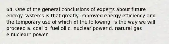 64. One of the general conclusions of experts about future energy systems is that greatly improved energy efficiency and the temporary use of which of the following, is the way we will proceed a. coal b. fuel oil c. nuclear power d. natural gas e.nuclearn power