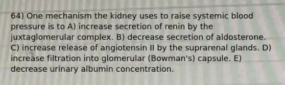 64) One mechanism the kidney uses to raise systemic blood pressure is to A) increase secretion of renin by the juxtaglomerular complex. B) decrease secretion of aldosterone. C) increase release of angiotensin II by the suprarenal glands. D) increase filtration into glomerular (Bowman's) capsule. E) decrease urinary albumin concentration.