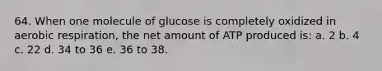 64. When one molecule of glucose is completely oxidized in aerobic respiration, the net amount of ATP produced is: a. 2 b. 4 c. 22 d. 34 to 36 e. 36 to 38.