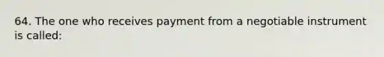 64. The one who receives payment from a negotiable instrument is called: