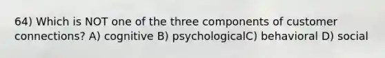 64) Which is NOT one of the three components of customer connections? A) cognitive B) psychologicalC) behavioral D) social