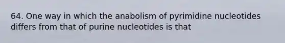 64. One way in which the anabolism of pyrimidine nucleotides differs from that of purine nucleotides is that