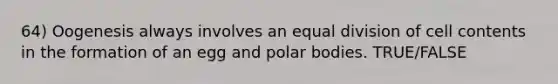 64) Oogenesis always involves an equal division of cell contents in the formation of an egg and polar bodies. TRUE/FALSE