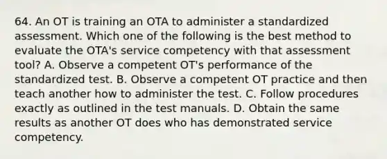 64. An OT is training an OTA to administer a standardized assessment. Which one of the following is the best method to evaluate the OTA's service competency with that assessment tool? A. Observe a competent OT's performance of the standardized test. B. Observe a competent OT practice and then teach another how to administer the test. C. Follow procedures exactly as outlined in the test manuals. D. Obtain the same results as another OT does who has demonstrated service competency.