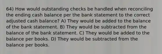 64) How would outstanding checks be handled when reconciling the ending cash balance per the bank statement to the correct adjusted cash balance? A) They would be added to the balance of the bank statement. B) They would be subtracted from the balance of the bank statement. C) They would be added to the balance per books. D) They would be subtracted from the balance per books.