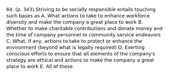 64. (p. 343) Striving to be socially responsible entails touching such bases as A. What actions to take to enhance workforce diversity and make the company a great place to work B. Whether to make charitable contributions and donate money and the time of company personnel to community service endeavors C. What, if any, actions to take to protect or enhance the environment (beyond what is legally required) D. Exerting conscious efforts to ensure that all elements of the company's strategy are ethical and actions to make the company a great place to work E. All of these