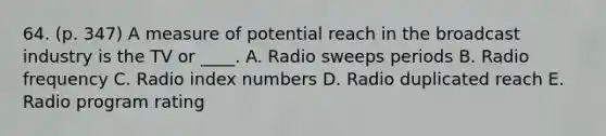 64. (p. 347) A measure of potential reach in the broadcast industry is the TV or ____. A. Radio sweeps periods B. Radio frequency C. Radio index numbers D. Radio duplicated reach E. Radio program rating