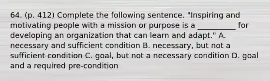 64. (p. 412) Complete the following sentence. "Inspiring and motivating people with a mission or purpose is a __________ for developing an organization that can learn and adapt." A. necessary and sufficient condition B. necessary, but not a sufficient condition C. goal, but not a necessary condition D. goal and a required pre-condition