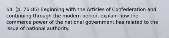 64. (p. 76-85) Beginning with the Articles of Confederation and continuing through the modern period, explain how the commerce power of the national government has related to the issue of national authority.