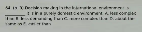 64. (p. 9) Decision making in the international environment is __________ it is in a purely domestic environment. A. less complex than B. less demanding than C. more complex than D. about the same as E. easier than