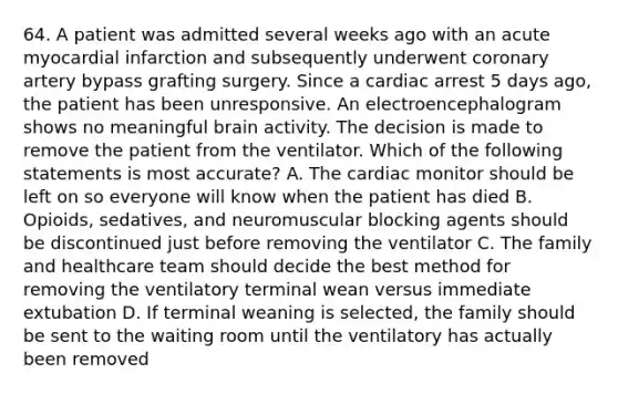 64. A patient was admitted several weeks ago with an acute myocardial infarction and subsequently underwent coronary artery bypass grafting surgery. Since a cardiac arrest 5 days ago, the patient has been unresponsive. An electroencephalogram shows no meaningful brain activity. The decision is made to remove the patient from the ventilator. Which of the following statements is most accurate? A. The cardiac monitor should be left on so everyone will know when the patient has died B. Opioids, sedatives, and neuromuscular blocking agents should be discontinued just before removing the ventilator C. The family and healthcare team should decide the best method for removing the ventilatory terminal wean versus immediate extubation D. If terminal weaning is selected, the family should be sent to the waiting room until the ventilatory has actually been removed