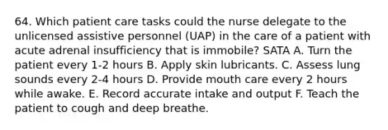 64. Which patient care tasks could the nurse delegate to the unlicensed assistive personnel (UAP) in the care of a patient with acute adrenal insufficiency that is immobile? SATA A. Turn the patient every 1-2 hours B. Apply skin lubricants. C. Assess lung sounds every 2-4 hours D. Provide mouth care every 2 hours while awake. E. Record accurate intake and output F. Teach the patient to cough and deep breathe.