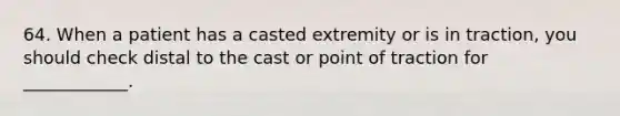 64. When a patient has a casted extremity or is in traction, you should check distal to the cast or point of traction for ____________.