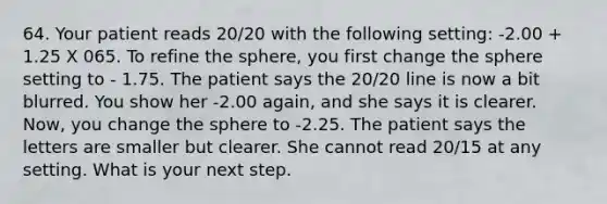 64. Your patient reads 20/20 with the following setting: -2.00 + 1.25 X 065. To refine the sphere, you first change the sphere setting to - 1.75. The patient says the 20/20 line is now a bit blurred. You show her -2.00 again, and she says it is clearer. Now, you change the sphere to -2.25. The patient says the letters are smaller but clearer. She cannot read 20/15 at any setting. What is your next step.