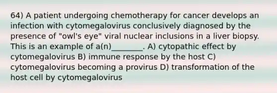 64) A patient undergoing chemotherapy for cancer develops an infection with cytomegalovirus conclusively diagnosed by the presence of "owl's eye" viral nuclear inclusions in a liver biopsy. This is an example of a(n)________. A) cytopathic effect by cytomegalovirus B) immune response by the host C) cytomegalovirus becoming a provirus D) transformation of the host cell by cytomegalovirus