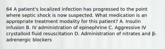 64 A patient's localized infection has progressed to the point where septic shock is now suspected. What medication is an appropriate treatment modality for this patient? A. Insulin infusion B. IV administration of epinephrine C. Aggressive IV crystalloid fluid resuscitation D. Administration of nitrates and β-adrenergic blockers