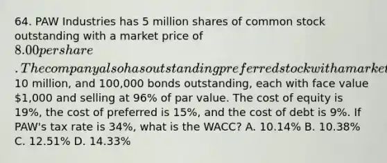 64. PAW Industries has 5 million shares of common stock outstanding with a market price of 8.00 per share. The company also has outstanding preferred stock with a market value of10 million, and 100,000 bonds outstanding, each with face value 1,000 and selling at 96% of par value. The cost of equity is 19%, the cost of preferred is 15%, and the cost of debt is 9%. If PAW's tax rate is 34%, what is the WACC? A. 10.14% B. 10.38% C. 12.51% D. 14.33%